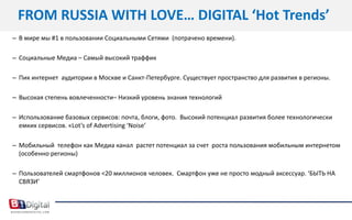 FROM RUSSIА WITH LOVE… DIGITAL ‘Hot Trends’В мире мы #1 в пользовании Социальными Сетями  (потрачено времени). Социальные Медиа – Самый высокий траффикПик интернет  аудитории в Москве и Санкт-Петербурге. Существует пространство для развития в регионы.Высокая степень вовлеченности– Низкий уровень знания технологийИспользование базовых сервисов: почта, блоги, фото.  Высокий потенциал развития более технологически емких сервисов. «Lot’s of Advertising ‘Noise’   Мобильный  телефон как Медиа канал  растет потенциал за счет  роста пользования мобильным интернетом (особенно регионы)Пользователей смартфонов <20 миллионов человек.  Смартфон уже не просто модный аксессуар. ‘БЫТЬ НА СВЯЗИ’ 