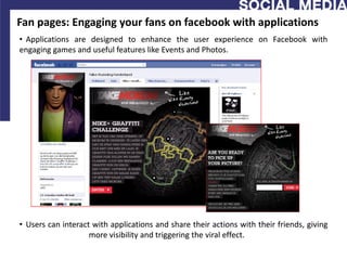 Fan pages: Engaging your fans on facebook with applications
• Applications are designed to enhance the user experience on Facebook with
engaging games and useful features like Events and Photos.




• Users can interact with applications and share their actions with their friends, giving
                    more visibility and triggering the viral effect.
 