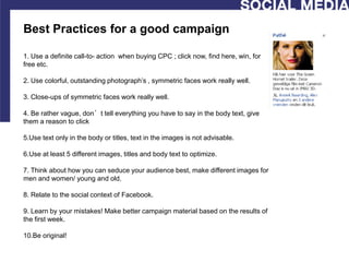 Best Practices for a good campaign

1. Use a definite call-to- action when buying CPC ; click now, find here, win, for
free etc.

2. Use colorful, outstanding photograph’s , symmetric faces work really well.

3. Close-ups of symmetric faces work really well.

4. Be rather vague, don’t tell everything you have to say in the body text, give
them a reason to click

5.Use text only in the body or titles, text in the images is not advisable.

6.Use at least 5 different images, titles and body text to optimize.

7. Think about how you can seduce your audience best, make different images for
men and women/ young and old.

8. Relate to the social context of Facebook.

9. Learn by your mistakes! Make better campaign material based on the results of
the first week.

10.Be original!
 