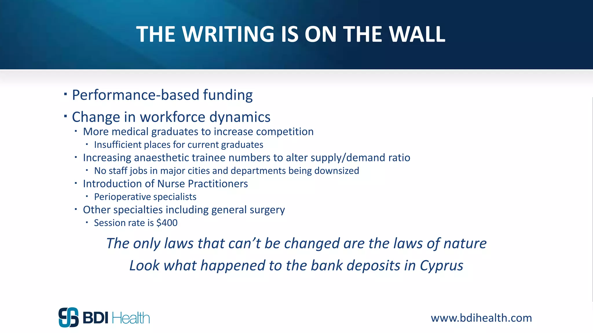www.bdihealth.com
THE WRITING IS ON THE WALL
 Performance-based funding
 Change in workforce dynamics
 More medical graduates to increase competition
 Insufficient places for current graduates
 Increasing anaesthetic trainee numbers to alter supply/demand ratio
 No staff jobs in major cities and departments being downsized
 Introduction of Nurse Practitioners
 Perioperative specialists
 Other specialties including general surgery
 Session rate is $400
The only laws that can’t be changed are the laws of nature
Look what happened to the bank deposits in Cyprus
 