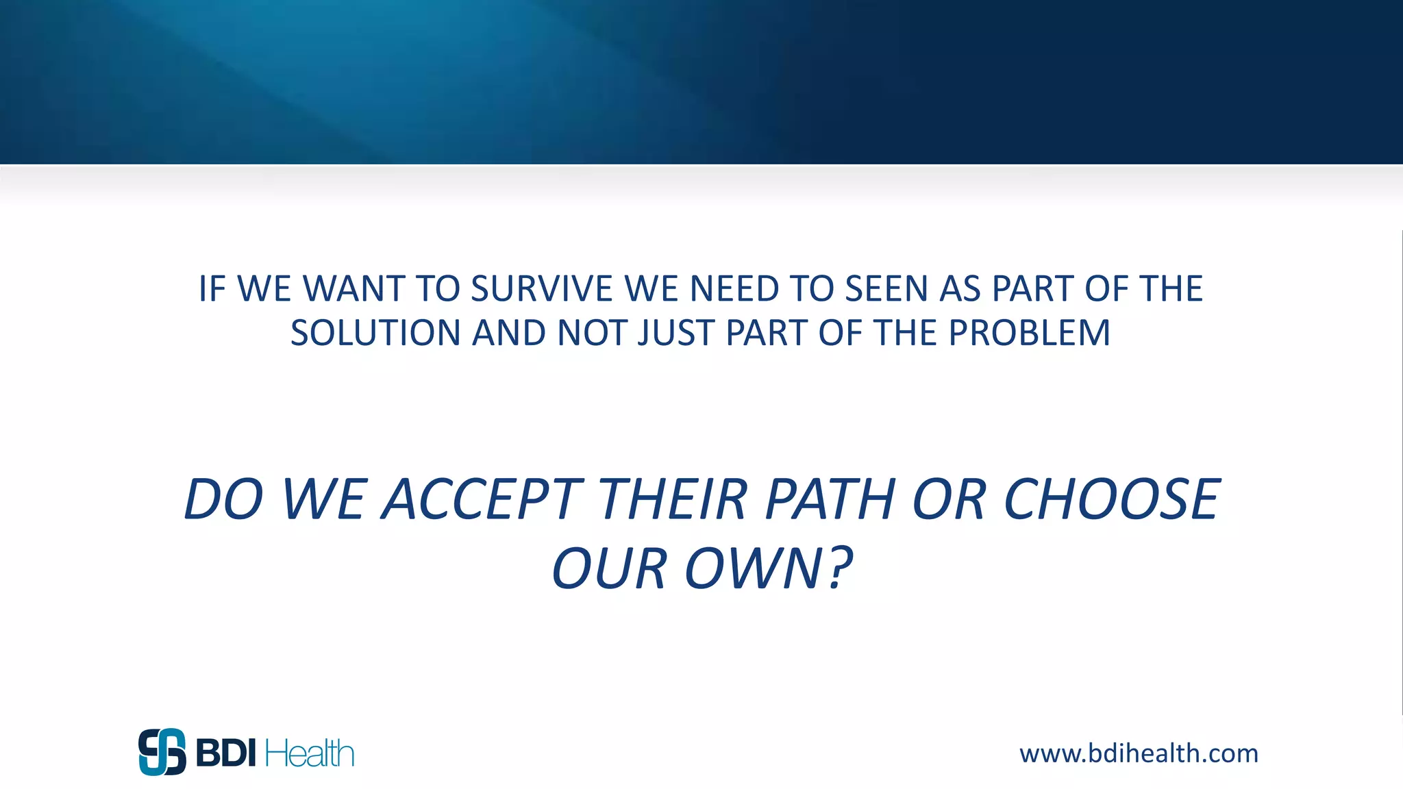 www.bdihealth.com
IF WE WANT TO SURVIVE WE NEED TO SEEN AS PART OF THE
SOLUTION AND NOT JUST PART OF THE PROBLEM
DO WE ACCEPT THEIR PATH OR CHOOSE
OUR OWN?
 