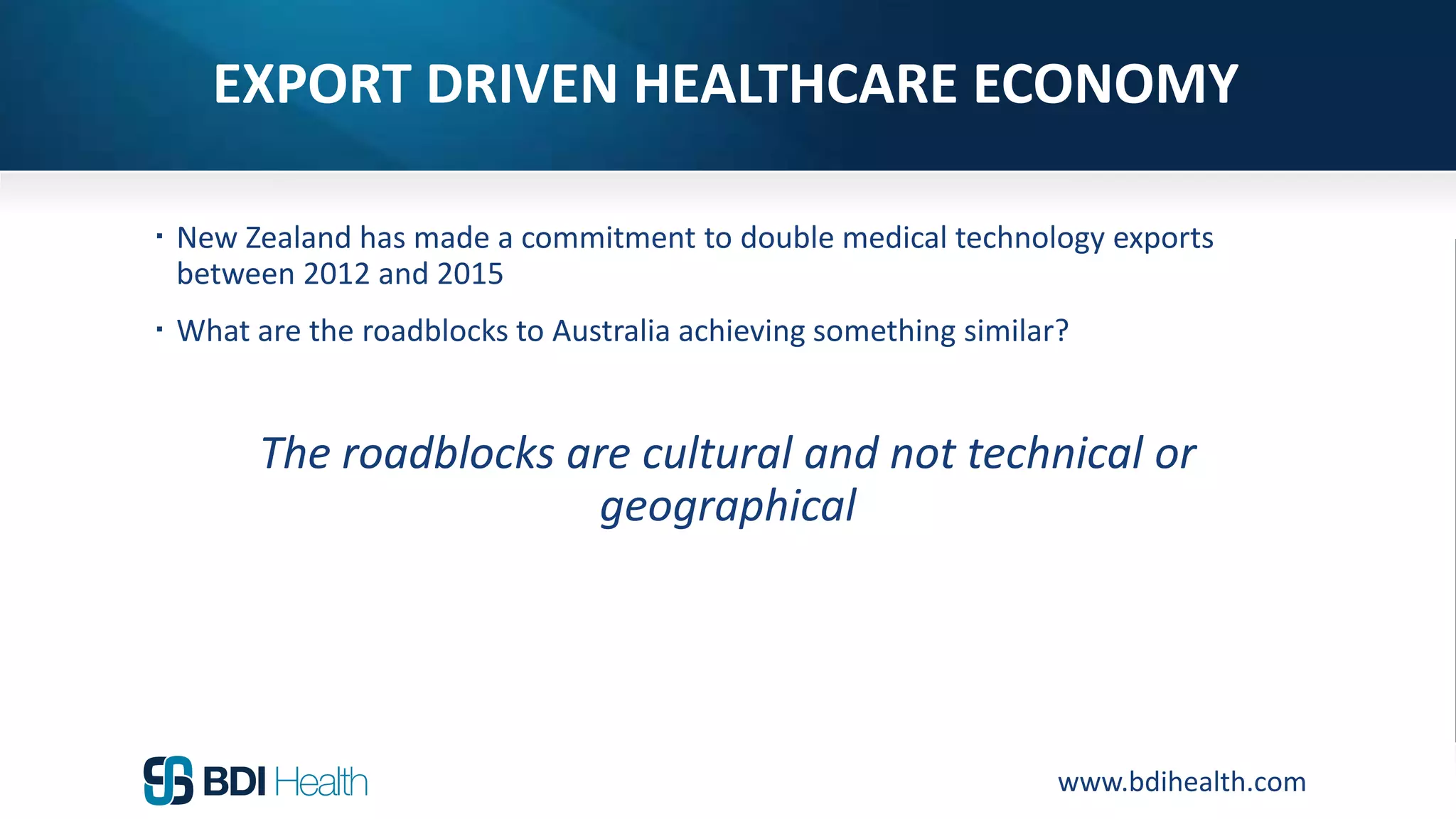 www.bdihealth.com
EXPORT DRIVEN HEALTHCARE ECONOMY
 New Zealand has made a commitment to double medical technology exports
between 2012 and 2015
 What are the roadblocks to Australia achieving something similar?
The roadblocks are cultural and not technical or
geographical
 