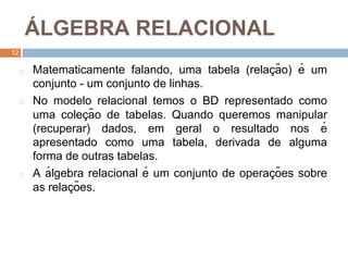 1
2
Á LGEBRA RELACIONAL
12
◻ Matematicamente falando, uma tabela (relaç ão) é um
conjunto - um conjunto de linhas.
◻ No modelo relacional temos o BD representado como
uma coleç ão de tabelas. Quando queremos manipular
(recuperar) dados, em geral o resultado nos é
apresentado como uma tabela, derivada de alguma
forma de outras tabelas.
◻ A á lgebra relacional é um conjunto de operaç ões sobre
as relaç ões.
 