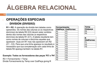 1
9
Á LGEBRA RELACIONAL
19
◻ OPERAÇ ÕES ESPECIAIS
⬜ DIVISION (DIVISÃO)
◻ R1 ÷ R2: A operaç ão de divisão tem tabelas como
operandos. Os nomes das colunas (e os respectivos
domı́nios) da tabela R2 (C2) devem estar contidos
dentro dos nomes das colunas (e respectivos
domı́nios) da tabela R1 (C1). A tabela resultante tem
como nomes de colunas e domı́nios aqueles que
aparecem duas em R1 mas não aparecem em R2
(C1 - C2). Para que uma linha apareç a no resultado é
necessá rio que sua concatenaç ão com cada linha da
tabela R2 apareç a também na tabela R1.
Exemplo: Todos os fornecedores das peç as 'P2' e 'P4'
R3 = Fornecimento ÷ Temp
Divide Fornecimento by Temp over CodPeç a giving R
 