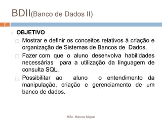 MSc. Marcos Miguel
2
BDII(Banco de Dados II)
2
◻ OBJETIVO
⬜ Mostrar e definir os conceitos relativos à criação e
organização de Sistemas de Bancos de Dados.
⬜ Fazer com que o aluno desenvolva habilidades
necessárias para a utilização da linguagem de
consulta SQL.
⬜ Possibilitar ao aluno o entendimento da
manipulação, criação e gerenciamento de um
banco de dados.
 