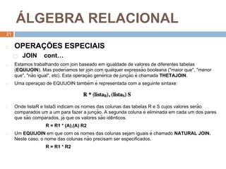 2
1
Á LGEBRA RELACIONAL
21
◻ OPERAÇ ÕES ESPECIAIS
⬜ JOIN cont…
◻ Estamos trabalhando com join baseado em igualdade de valores de diferentes tabelas
(EQUIJOIN). Mas poderı́amos ter join com qualquer expressão booleana ("maior que", "menor
que", "não igual", etc). Esta operaç ão genérica de junç ão é chamada THETAJOIN.
◻ Uma operaç ao de EQUIJOIN também é representada com a seguinte sintaxe:
◻ Onde listaR e listaS indicam os nomes das colunas das tabelas R e S cujos valores serão
comparados um a um para fazer a junç ão. A segunda coluna é eliminada em cada um dos pares
que são comparados, já que os valores são idê nticos.
R = R1 * (A),(A) R2
◻ Um EQUIJOIN em que com os nomes das colunas sejam iguais é chamado NATURAL JOIN.
Neste caso, o nome das colunas não precisam ser especificados.
R = R1 * R2
 