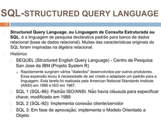 2
2
SQL-STRUCTURED QUERY LANGUAGE
22
◻ Structured Query Language, ou Linguagem de Consulta Estruturada ou
SQL, é a linguagem de pesquisa declarativa padrão para banco de dados
relacional (base de dados relacional). Muitas das características originais do
SQL foram inspiradas na álgebra relacional.
◻ Histórico
⬜ SEQUEL (Structured English Query Language) - Centro de Pesquisa
San Jose da IBM (Projeto System R)
■ Rapidamente surgiram vários "dialectos" desenvolvidos por outros produtores.
Essa expansão levou à necessidade de ser criado e adaptado um padrão para a
linguagem. Esta tarefa foi realizada pela American National Standards Institute
(ANSI) em 1986 e ISO em 1987.
⬜ SQL 1 (SQL-86): Padrão ISO/ANSI. Não havia clá usula para especificar
chave; modificado em 1989
⬜ SQL 2 (SQL-92): Implementa conexão cliente/servidor
⬜ SQL 3: Em fase de aprovaç ão; implementa o Modelo Orientado a
Objeto
 