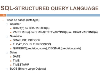 2
4
SQL-STRUCTURED QUERY LANGUAGE
24
◻ Tipos de dados (data type)
⬜ Caracter
■ CHAR(n) ou CHARACTER(n)
■ VARCHAR(n) ou CHARACTER VARYING(n) ou CHAR VARYING(n)
⬜ Numérico
■ SMALLINT, INTEGER
■ FLOAT, DOUBLE PRECISION
■ NUMERIC(precision, scale), DECIMAL(precision,scale)
⬜ Datas
■ DATE
■ TIME
■ TIMESTAMP
⬜ BLOB (Binary Large Objects)
 