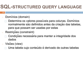 2
5
SQL-STRUCTURED QUERY LANGUAGE
25
◻ Domı́nios (domain)
⬜ Determina os valores possı́veis para colunas. Domı́nios
normalmente são definidos antes da criaç ão das tabelas,
para que possam ser usadas por estas
◻ Restriç ões (constraint)
⬜ Condiç ões necessá ria para manter a integridade dos
dados
◻ Visões (view)
⬜ Uma tabela cujo conteú do é derivado de outras tabelas
 