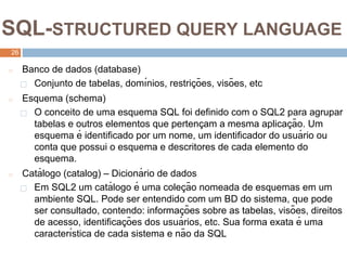 2
6
SQL-STRUCTURED QUERY LANGUAGE
26
◻ Banco de dados (database)
⬜ Conjunto de tabelas, domı́nios, restriç ões, visões, etc
◻ Esquema (schema)
⬜ O conceito de uma esquema SQL foi definido com o SQL2 para agrupar
tabelas e outros elementos que pertenç am a mesma aplicaç ão. Um
esquema é identificado por um nome, um identificador do usuá rio ou
conta que possui o esquema e descritores de cada elemento do
esquema.
◻ Catá logo (catalog) – Dicioná rio de dados
⬜ Em SQL2 um catá logo é uma coleç ão nomeada de esquemas em um
ambiente SQL. Pode ser entendido com um BD do sistema, que pode
ser consultado, contendo: informaç ões sobre as tabelas, visões, direitos
de acesso, identificaç ões dos usuá rios, etc. Sua forma exata é uma
caracterı́stica de cada sistema e não da SQL
 