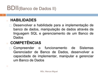 MSc. Marcos Miguel
3
BDII(Banco de Dados II)
3
◻ HABILIDADES
⬜ Desenvolver a habilidade para a implementação de
banco de dados, manipulação de dados através da
linguagem SQL e gerenciamento de um Banco de
Dados
◻ COMPETÊNCIAS
⬜ Compreender o funcionamento de Sistemas
Gerenciador de Banco de Dados, desenvolver a
capacidade de implementar, manipular e gerenciar
um Banco de Dados
◻
 