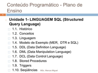 MSc. Marcos Miguel
4
Conteúdo Programático - Plano de
Ensino
4
◻ Unidade 1- LINGUAGEM SQL (Structured
Query Language)
⬜ 1.1. Histórico
⬜ 1.2. Conceitos
⬜ 1.3. Linguagem
⬜ 1.4. Modelo de Exemplo (MER, DTR e SQL)
⬜ 1.5. DDL (Data Definition Language)
⬜ 1.6. DML (Data Manipulation Language)
⬜ 1.7. DCL (Data Control Language)
⬜ 1.8. Stored Procedures
⬜ 1.9. Triggers
⬜ 1.10. Seqüências
 