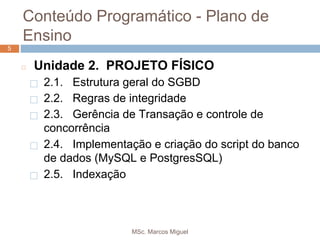 MSc. Marcos Miguel
55
◻ Unidade 2. PROJETO FÍSICO
⬜ 2.1. Estrutura geral do SGBD
⬜ 2.2. Regras de integridade
⬜ 2.3. Gerência de Transação e controle de
concorrência
⬜ 2.4. Implementação e criação do script do banco
de dados (MySQL e PostgresSQL)
⬜ 2.5. Indexação
Conteúdo Programático - Plano de
Ensino
 
