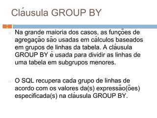 Clá usula GROUP BY
◻ Na grande maioria dos casos, as funç ões de
agregaç ão são usadas em cá lculos baseados
em grupos de linhas da tabela. A clá usula
GROUP BY é usada para dividir as linhas de
uma tabela em subgrupos menores.
◻ O SQL recupera cada grupo de linhas de
acordo com os valores da(s) expressão(ões)
especificada(s) na clá usula GROUP BY.
5
7 5
7
 