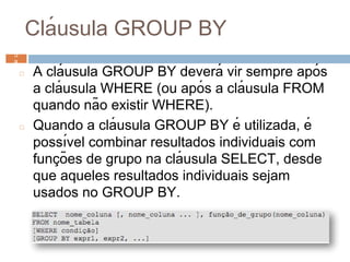 Clá usula GROUP BY
◻ A clá usula GROUP BY deverá vir sempre após
a clá usula WHERE (ou após a clá usula FROM
quando não existir WHERE).
◻ Quando a clá usula GROUP BY é utilizada, é
possı́vel combinar resultados individuais com
funç ões de grupo na clá usula SELECT, desde
que aqueles resultados individuais sejam
usados no GROUP BY.
5
8 5
8
 