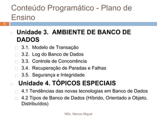 MSc. Marcos Miguel
66
◻ Unidade 3. AMBIENTE DE BANCO DE
DADOS
⬜ 3.1. Modelo de Transação
⬜ 3.2. Log do Banco de Dados
⬜ 3.3. Controle de Concorrência
⬜ 3.4. Recuperação de Paradas e Falhas
⬜ 3.5. Segurança e Integridade
◻ Unidade 4. TÓPICOS ESPECIAIS
⬜ 4.1 Tendências das novas tecnologias em Banco de Dados
⬜ 4.2 Tipos de Banco de Dados (Híbrido, Orientado a Objeto,
Distribuídos)
Conteúdo Programático - Plano de
Ensino
 