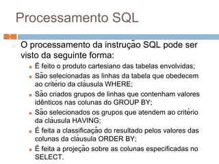 Processamento SQL
◻ O processamento da instruç ão SQL pode ser
visto da seguinte forma:
■ É feito o produto cartesiano das tabelas envolvidas;
■ São selecionadas as linhas da tabela que obedecem
ao critério da clá usula WHERE;
■ São criados grupos de linhas que contenham valores
idê nticos nas colunas do GROUP BY;
■ São selecionados os grupos que atendem ao critério
da clá usula HAVING;
■ É feita a classificaç ão do resultado pelos valores das
colunas da clá usula ORDER BY;
■ É feita a projeç ão sobre as colunas especificadas no
SELECT.
6
2 6
2
 
