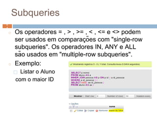 Subqueries
◻ Os operadores = , > , >= , < , <= e <> podem
ser usados em comparaç ões com "single-row
subqueries". Os operadores IN, ANY e ALL
são usados em "multiple-row subqueries".
◻ Exemplo:
⬜ Listar o Aluno
com o maior ID
6
4 6
4
 