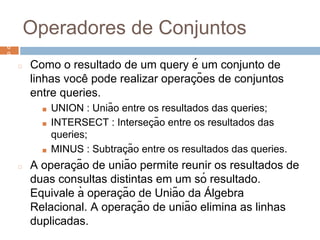 Operadores de Conjuntos
◻ Como o resultado de um query é um conjunto de
linhas você pode realizar operaç ões de conjuntos
entre queries.
■ UNION : União entre os resultados das queries;
■ INTERSECT : Interseç ão entre os resultados das
queries;
■ MINUS : Subtraç ão entre os resultados das queries.
◻ A operaç ão de união permite reunir os resultados de
duas consultas distintas em um só resultado.
Equivale à operaç ão de União da Á lgebra
Relacional. A operaç ão de união elimina as linhas
duplicadas.
6
9
6
9
 