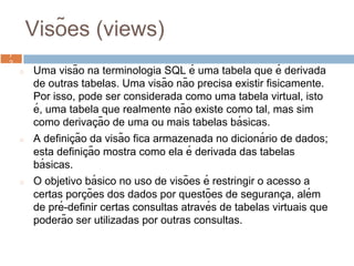 Visões (views)
◻ Uma visão na terminologia SQL é uma tabela que é derivada
de outras tabelas. Uma visão não precisa existir fisicamente.
Por isso, pode ser considerada como uma tabela virtual, isto
é, uma tabela que realmente não existe como tal, mas sim
como derivaç ão de uma ou mais tabelas bá sicas.
◻ A definiç ão da visão fica armazenada no dicioná rio de dados;
esta definiç ão mostra como ela é derivada das tabelas
bá sicas.
◻ O objetivo bá sico no uso de visões é restringir o acesso a
certas porç ões dos dados por questões de seguranç a, além
de pré-definir certas consultas através de tabelas virtuais que
poderão ser utilizadas por outras consultas.
7
27
2
 