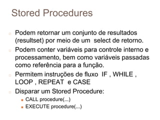 Stored Procedures
◻ Podem retornar um conjunto de resultados
(resultset) por meio de um select de retorno.
◻ Podem conter variáveis para controle interno e
processamento, bem como variáveis passadas
como referência para a função.
◻ Permitem instruções de fluxo IF , WHILE ,
LOOP , REPEAT e CASE
◻ Disparar um Stored Procedure:
■ CALL procedure(...)
■ EXECUTE procedure(...)
7
6
 