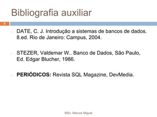 MSc. Marcos Miguel
8
Bibliografia auxiliar
8
◻ DATE, C. J. Introdução a sistemas de bancos de dados.
8.ed. Rio de Janeiro: Campus, 2004.
◻ STEZER, Valdemar W.. Banco de Dados, São Paulo,
Ed. Edgar Blucher, 1986.
◻ PERIÓDICOS: Revista SQL Magazine, DevMedia.
 