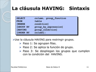 Facultad Politécnica Base de Datos II 11
La cláusula HAVING: Sintaxis
Use la cláusula HAVING para restringir grupos.
 Paso 1: Se agrupan filas.
 Paso 2: Se aplica la función de grupo.
 Paso 3: Se despliegan los grupos que cumplen
con la condición del HAVING.
SELECT column, group_function
FROM table
[WHERE condition]
[GROUP BY group_by_expression]
[HAVING group_condition]
[ORDER BY column];
 