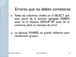 Facultad Politécnica Base de Datos II 12
Errores que no deben cometerse:
Todas las columnas citadas en el SELECT que
sean parte de la función agregada DEBEN
estar en la cláusula GROUP BY, pues de lo
contrario, dará un mensaje de error
La cláusula WHERE no puede utilizarse para
condicionar grupos.
 