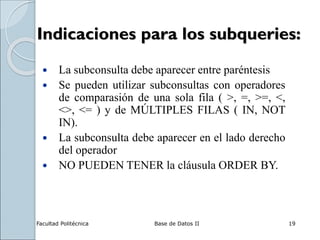 Facultad Politécnica Base de Datos II 19
Indicaciones para los subqueries:
 La subconsulta debe aparecer entre paréntesis
 Se pueden utilizar subconsultas con operadores
de comparasión de una sola fila ( >, =, >=, <,
<>, <= ) y de MÚLTIPLES FILAS ( IN, NOT
IN).
 La subconsulta debe aparecer en el lado derecho
del operador
 NO PUEDEN TENER la cláusula ORDER BY.
 