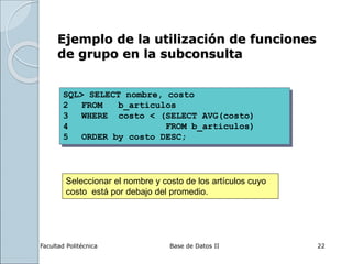 Facultad Politécnica Base de Datos II 22
SQL> SELECT nombre, costo
2 FROM b_articulos
3 WHERE costo < (SELECT AVG(costo)
4 FROM b_articulos)
5 ORDER by costo DESC;
Ejemplo de la utilización de funciones
de grupo en la subconsulta
Seleccionar el nombre y costo de los artículos cuyo
costo está por debajo del promedio.
 