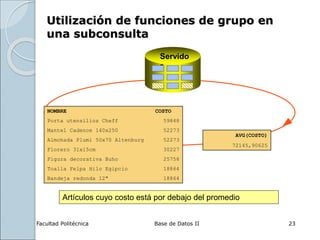 Facultad Politécnica Base de Datos II 23
Utilización de funciones de grupo en
una subconsulta
NOMBRE COSTO
Porta utensilios Cheff 59848
Mantel Cadence 140x250 52273
Almohada Plumi 50x70 Altenburg 52273
Florero 31x15cm 30227
Figura decorativa Buho 25758
Toalla Felpa Hilo Egipcio 18864
Bandeja redonda 12" 18864
Servido
r
AVG(COSTO)
72145,90625
Artículos cuyo costo está por debajo del promedio
 