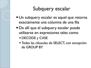 Subquery escalar
Un subquery escalar es aquel que retorna
exactamente una columna de una fila
De allí que el subquery escalar puede
utilizarse en expresiones tales como
 DECODE y CASE
 Todas las cláusulas de SELECT, con excepción
de GROUP BY
 