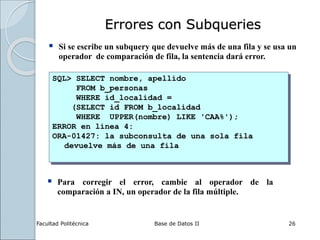 Facultad Politécnica Base de Datos II 26
Errores con Subqueries
 Si se escribe un subquery que devuelve más de una fila y se usa un
operador de comparación de fila, la sentencia dará error.
SQL> SELECT nombre, apellido
FROM b_personas
WHERE id_localidad =
(SELECT id FROM b_localidad
WHERE UPPER(nombre) LIKE 'CAA%');
ERROR en línea 4:
ORA-01427: la subconsulta de una sola fila
devuelve más de una fila
 Para corregir el error, cambie al operador de la
comparación a IN, un operador de la fila múltiple.
 