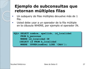 Facultad Politécnica Base de Datos II 27
Ejemplo de subconsultas que
retornan múltiples filas
 Un subquery de filas múltiples devuelve más de 1
fila.
 Usted debe usar a un operador de la fila múltiple
en la cláusula WHERE, por ejemplo el operador IN.
SQL> SELECT nombre, apellido, id_localidad
FROM b_personas
WHERE id_localidad IN
(SELECT id FROM b_localidad
WHERE UPPER(nombre) LIKE 'CAA%');
 