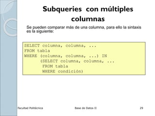 Facultad Politécnica Base de Datos II 29
Subqueries con múltiples
columnas
Se pueden comparar más de una columna, para ello la sintaxis
es la siguiente:
SELECT columna, columna, ...
FROM tabla
WHERE (columna, columna, ...) IN
(SELECT columna, columna, ...
FROM tabla
WHERE condición)
 