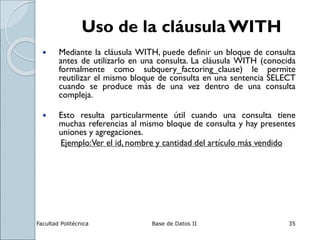 Facultad Politécnica Base de Datos II 35
Uso de la cláusula WITH
 Mediante la cláusula WITH, puede definir un bloque de consulta
antes de utilizarlo en una consulta. La cláusula WITH (conocida
formalmente como subquery_factoring_clause) le permite
reutilizar el mismo bloque de consulta en una sentencia SELECT
cuando se produce más de una vez dentro de una consulta
compleja.
 Esto resulta particularmente útil cuando una consulta tiene
muchas referencias al mismo bloque de consulta y hay presentes
uniones y agregaciones.
Ejemplo:Ver el id, nombre y cantidad del artículo más vendido
 