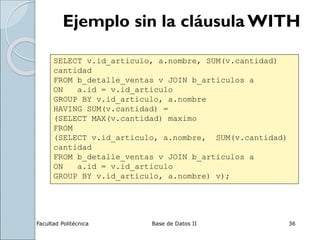 Facultad Politécnica Base de Datos II 36
Ejemplo sin la cláusula WITH
SELECT v.id_articulo, a.nombre, SUM(v.cantidad)
cantidad
FROM b_detalle_ventas v JOIN b_articulos a
ON a.id = v.id_articulo
GROUP BY v.id_articulo, a.nombre
HAVING SUM(v.cantidad) =
(SELECT MAX(v.cantidad) maximo
FROM
(SELECT v.id_articulo, a.nombre, SUM(v.cantidad)
cantidad
FROM b_detalle_ventas v JOIN b_articulos a
ON a.id = v.id_articulo
GROUP BY v.id_articulo, a.nombre) v);
 