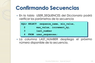 Confirmando Secuencias
 En la tabla USER_SEQUENCES del Diccionario podrá
verificar los parámetros de la secuencia
 La columna LAST_NUMBER despliega el próximo
número disponible de la secuencia.
Facultad Politécnica Base de Datos II 100
SQL> SELECT sequence_name, min_value,
2 max_value, increment_by,
3 last_number
4 FROM user_sequences;
 