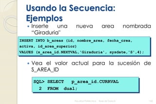 Usando la Secuencia:
Ejemplos
 Inserte una nueva area nombrada
“Giraduria"
 Vea el valor actual para la sucesión de
S_AREA_ID
Facultad Politécnica Base de Datos II 102
INSERT INTO b_areas (id, nombre_area, fecha_crea,
activa, id_area_superior)
VALUES (s_area_id.NEXTVAL,'Giraduria', sysdate,'S',4);
SQL> SELECT p_area_id.CURRVAL
2 FROM dual;
 