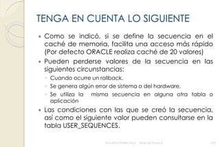 TENGA EN CUENTA LO SIGUIENTE
 Como se indicó, si se define la secuencia en el
caché de memoria, facilita una acceso más rápido
(Por defecto ORACLE realiza caché de 20 valores)
 Pueden perderse valores de la secuencia en las
siguientes circunstancias:
◦ Cuando ocurre un rollback.
◦ Se genera algún error de sistema o del hardware.
◦ Se utiliza la misma secuencia en alguna otra tabla o
aplicación
 Las condiciones con las que se creó la secuencia,
así como el siguiente valor pueden consultarse en la
tabla USER_SEQUENCES.
Facultad Politécnica Base de Datos II 105
 