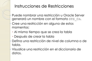 Instrucciones de Restricciones
◦ Puede nombrar una restricción u Oracle Server
generará un nombre con el formato SYS_Cn.
◦ Cree una restricción en alguno de estos
momentos:
 Al mismo tiempo que se crea la tabla
 Después de crear la tabla
◦ Defina una restricción de nivel de columna o de
tabla.
◦ Visualice una restricción en el diccionario de
datos.
 