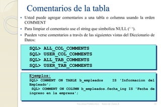 Comentarios de la tabla
 Usted puede agregar comentarios a una tabla o columna usando la orden
COMMENT
 Para limpiar el comentario use el string que simboliza NULL (‘ ‘).
 Pueden verse comentarios a través de las siguientes vistas del Diccionario de
Datos:
Facultad Politécnica Base de Datos II 81
SQL> ALL_COL_COMMENTS
SQL> USER_COL_COMMENTS
SQL> ALL_TAB_COMMENTS
SQL> USER_TAB_COMMENTS
Ejemplos:
SQL> COMMENT ON TABLE b_empleados IS 'Informacion del
Empleado';
SQL> COMMENT ON COLUMN b_empleados.fecha_ing IS 'Fecha de
ingreso en la empresa';
 