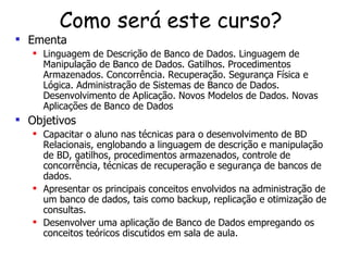 Como será este curso?  Ementa Linguagem de Descrição de Banco de Dados. Linguagem de Manipulação de Banco de Dados. Gatilhos. Procedimentos Armazenados. Concorrência. Recuperação. Segurança Física e Lógica. Administração de Sistemas de Banco de Dados. Desenvolvimento de Aplicação.   Novos Modelos de Dados. Novas Aplicações de Banco de Dados Objetivos Capacitar o aluno nas técnicas para o desenvolvimento de BD Relacionais, englobando a linguagem de descrição e manipulação de BD, gatilhos, procedimentos armazenados, controle de concorrência, técnicas de recuperação e segurança de bancos de dados.   Apresentar os principais conceitos envolvidos na administração de um banco de dados, tais como backup, replicação e otimização de consultas. Desenvolver uma aplicação de Banco de Dados empregando os conceitos teóricos discutidos em sala de aula. 