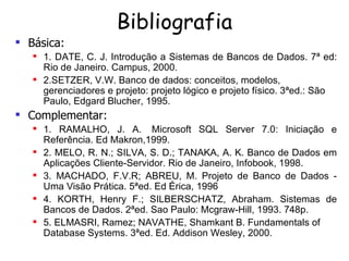 Bibliografia Básica: 1. DATE, C. J. Introdução a Sistemas de Bancos de Dados. 7ª ed: Rio de Janeiro. Campus, 2000. 2.SETZER, V.W. Banco de dados: conceitos, modelos, gerenciadores e projeto: projeto lógico e projeto físico. 3ªed.: São Paulo, Edgard Blucher, 1995.   Complementar: 1. RAMALHO, J. A.  Microsoft SQL Server 7.0: Iniciação e Referência. Ed Makron,1999. 2. MELO, R. N.; SILVA, S. D.; TANAKA, A. K. Banco de Dados em Aplicações Cliente-Servidor. Rio de Janeiro, Infobook, 1998. 3. MACHADO, F.V.R; ABREU, M. Projeto de Banco de Dados - Uma Visão Prática.  5ªed. Ed Érica, 1996 4. KORTH, Henry F.; SILBERSCHATZ, Abraham.  Sistemas de Bancos de Dados.  2ªed. Sao Paulo: Mcgraw-Hill, 1993. 748p. 5. ELMASRI,  Ramez; NAVATHE, Shamkant B. Fundamentals of Database Systems.  3ªed.  Ed. Addison Wesley, 2000.   