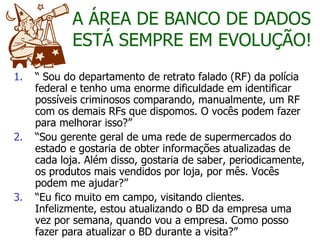 “  Sou do departamento de retrato falado (RF) da polícia federal e tenho uma enorme dificuldade em identificar possíveis criminosos comparando, manualmente, um RF com os demais RFs que dispomos. O vocês podem fazer para melhorar isso?” “ Sou gerente geral de uma rede de supermercados do estado e gostaria de obter informações atualizadas de cada loja. Além disso, gostaria de saber, periodicamente, os produtos mais vendidos por loja, por mês. Vocês podem me ajudar?”  “ Eu fico muito em campo, visitando clientes. Infelizmente, estou atualizando o BD da empresa uma vez por semana, quando vou a empresa. Como posso fazer para atualizar o BD durante a visita?” A ÁREA DE BANCO DE DADOS ESTÁ SEMPRE EM EVOLUÇÃO! 
