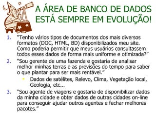 “ Tenho vários tipos de documentos dos mais diversos formatos (DOC, HTML, BD) disponibilizados meu site. Como poderia permitir que meus usuários consultassem todos esses dados de forma mais uniforme e otimizada?” “ Sou gerente de uma fazenda e gostaria de analisar melhor minhas terras e as previsões do tempo para saber o que plantar para ser mais rentável.” Dados de satélites, Relevo, Clima, Vegetação local, Geologia, etc... “ Sou agente de viagens e gostaria de disponibilizar dados da minha cidade e obter dados de outras cidades on-line para conseguir ajudar outros agentes e fechar melhores pacotes.” A ÁREA DE BANCO DE DADOS ESTÁ SEMPRE EM EVOLUÇÃO! 