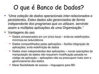 O que é Banco de Dados? “ Uma coleção de dados operacionais inter-relacionados e persistentes. Estes dados são gerenciados de forma independente dos programas que os utilizam, servindo assim a múltiplas aplicações de uma Organização.” Vantagens do uso   Dados armazenados em um único local – evita-se redefinições; minimiza-se redundância Dados compartilhados pelas aplicações – facilita integração de aplicações; evita redefinição de dados Dados mais independentes das aplicações – novas operações de manipulação de dados não requerem modificação pesada no código da aplicação – aplicações não se preocupam mais com o gerenciamento dos dados Maior flexibilidade de acesso – linguagens para BD 