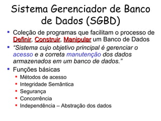 Sistema Gerenciador de Banco de Dados (SGBD) Coleção de programas que facilitam o processo de  Definir ,  Construir ,  Manipular  um Banco de Dados “ Sistema cujo objetivo principal é gerenciar o   acesso  e a correta  manutenção  dos dados   armazenados em um banco de dados.” Funções básicas Métodos de acesso Integridade Semântica Segurança Concorrência Independência  – Abstração dos dados 