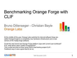 118th November 2015
Benchmarking Orange Forge with
CLIF
Bruno Dillenseger - Christian Bayle
Orange Labs
At the middle of this year, Orange Labs switched its internal software forge (so-
called Orange Forge) to a completely new hardware infrastructure and a new
version of the Tuleap forge software.
Could this new brand new Orange Forge platform cope with current user workload?
If so, what about users' quality of experience?
This is what we tried to know using OW2's load testing project CLIF.
Feedback says it was a good idea to do so.
 