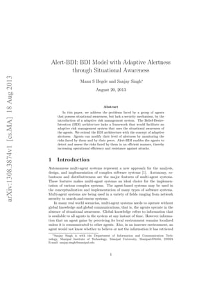 Alert-BDI: BDI Model with Adaptive Alertness
through Situational Awareness
Manu S Hegde and Sanjay Singh∗
August 20, 2013
Abstract
In this paper, we address the problems faced by a group of agents
that possess situational awareness, but lack a security mechanism, by the
introduction of a adaptive risk management system. The Belief-Desire-
Intention (BDI) architecture lacks a framework that would facilitate an
adaptive risk management system that uses the situational awareness of
the agents. We extend the BDI architecture with the concept of adaptive
alertness. Agents can modify their level of alertness by monitoring the
risks faced by them and by their peers. Alert-BDI enables the agents to
detect and assess the risks faced by them in an eﬃcient manner, thereby
increasing operational eﬃciency and resistance against attacks.
1 Introduction
Autonomous multi-agent systems represent a new approach for the analysis,
design, and implementation of complex software systems [1]. Autonomy, ro-
bustness and distributiveness are the major features of multi-agent systems.
These features makes multi-agent systems an ideal choice for the implemen-
tation of various complex systems. The agent-based systems may be used in
the conceptualization and implementation of many types of software systems.
Multi-agent systems are being used in a variety of ﬁelds ranging from network
security to search-and-rescue systems.
In many real world scenarios, multi-agent systems needs to operate without
global knowledge and global communications, that is, the agents operate in the
absence of situational awareness. Global knowledge refers to information that
is available to all agents in the system at any instant of time. However informa-
tion that an agent gains by perceiving its local environment remains localized
unless it is communicated to other agents. Also, in an insecure environment, an
agent would not know whether to believe or not the information it has retrieved
∗Sanjay Singh is with the Department of Information and Communication Tech-
nology, Manipal Institute of Technology, Manipal University, Manipal-576104, INDIA
E-mail: sanjay.singh@manipal.edu
1
arXiv:1308.3874v1[cs.MA]18Aug2013
 